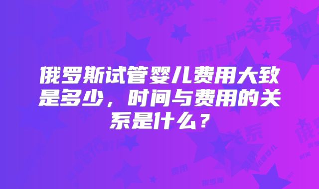 俄罗斯试管婴儿费用大致是多少,时间与费用的关系是什么?