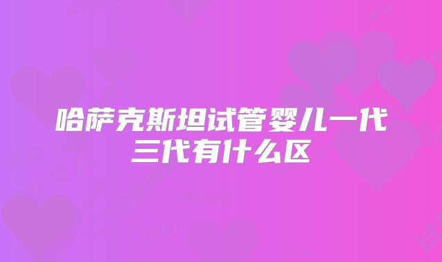 哈萨克斯坦试管婴儿一代三代有什么区