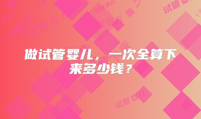 做试管婴儿，一次全算下来多少钱？