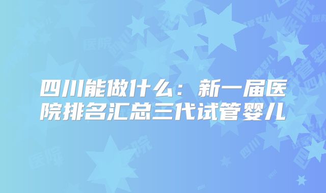 四川能做什么:新一届医院排名汇总三代试管婴儿