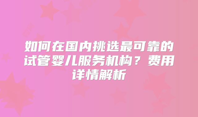 如何在国内挑选最可靠的试管婴儿服务机构?费用详情解析
