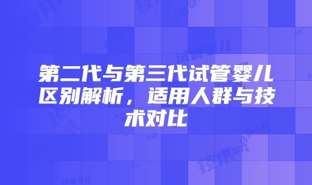 第二代与第三代试管婴儿区别解析,适用人群与技术对比