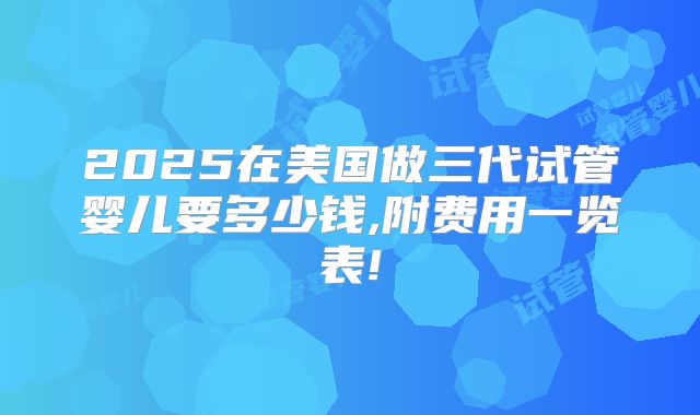 2025在美国做三代试管婴儿要多少钱,附费用一览表!