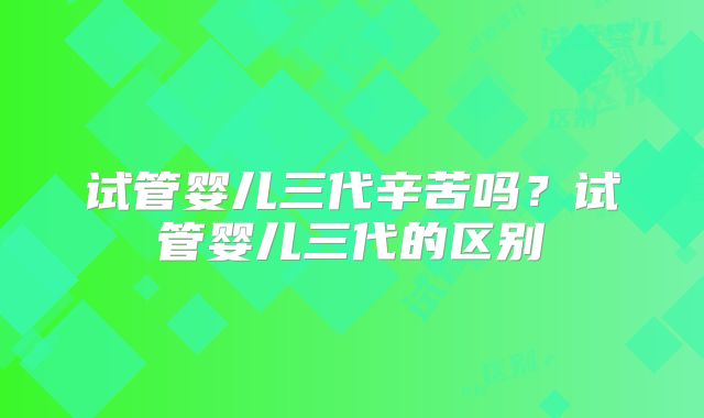 试管婴儿三代辛苦吗?试管婴儿三代的区别