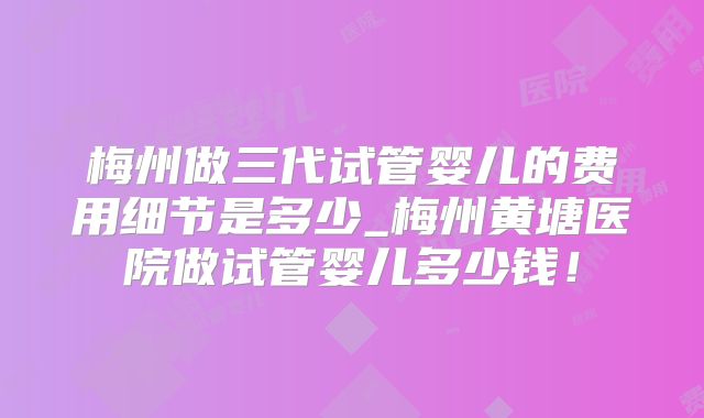 梅州做三代试管婴儿的费用细节是多少_梅州黄塘医院做试管婴儿多少钱!