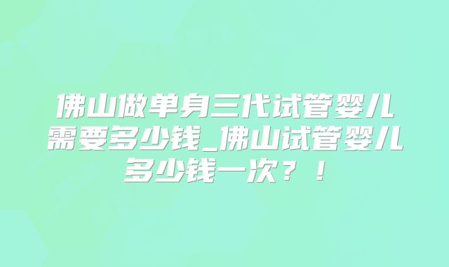 佛山做单身三代试管婴儿需要多少钱_佛山试管婴儿多少钱一次？！