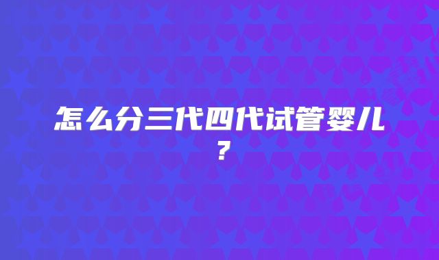 怎么分三代四代试管婴儿?