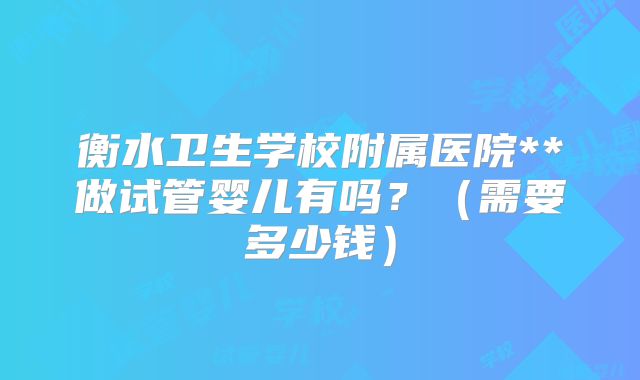 衡水卫生学校附属医院**做试管婴儿有吗？（需要多少钱）