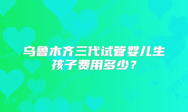 乌鲁木齐三代试管婴儿生孩子费用多少？