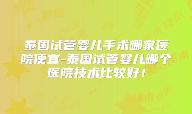 泰国试管婴儿手术哪家医院便宜-泰国试管婴儿哪个医院技术比较好！