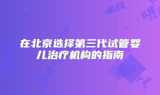 在北京选择第三代试管婴儿治疗机构的指南