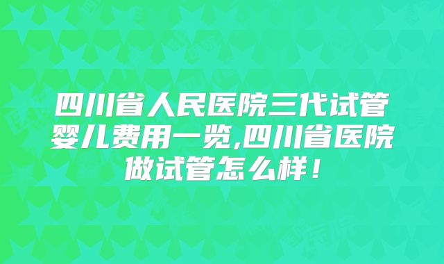 四川省人民医院三代试管婴儿费用一览,四川省医院做试管怎么样！