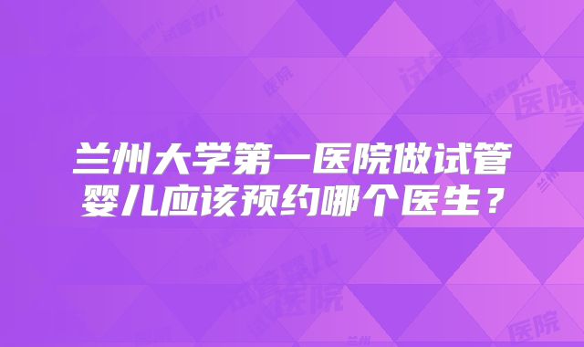 兰州大学第一医院做试管婴儿应该预约哪个医生？