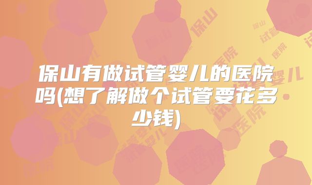 保山有做试管婴儿的医院吗(想了解做个试管要花多少钱)