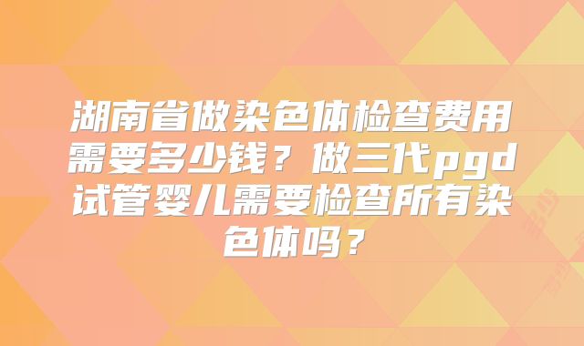 湖南省做染色体检查费用需要多少钱？做三代pgd试管婴儿需要检查所有染色体吗？