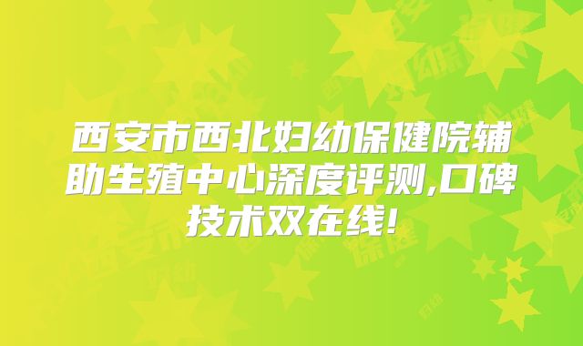 西安市西北妇幼保健院辅助生殖中心深度评测,口碑技术双在线!