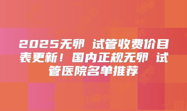 2025无卵�试管收费价目表更新!国内正规无卵�试管医院名单推荐