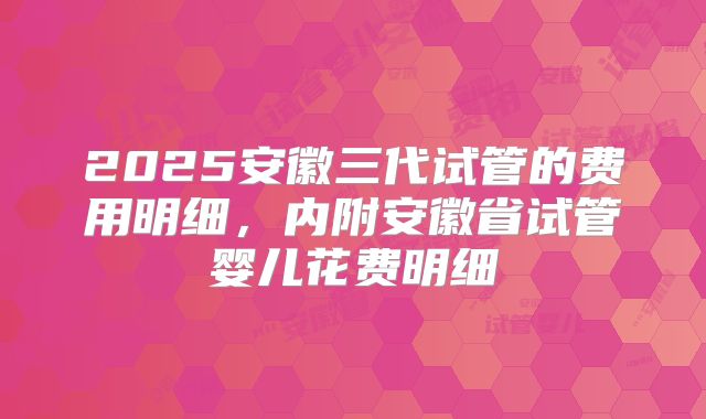 2025安徽三代试管的费用明细，内附安徽省试管婴儿花费明细