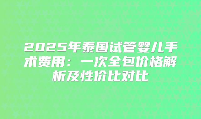 2025年泰国试管婴儿手术费用:一次全包价格解析及性价比对比