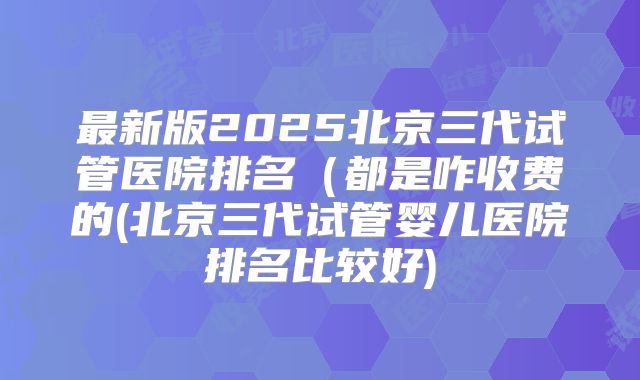 最新版2025北京三代试管医院排名（都是咋收费的(北京三代试管婴儿医院排名比较好)