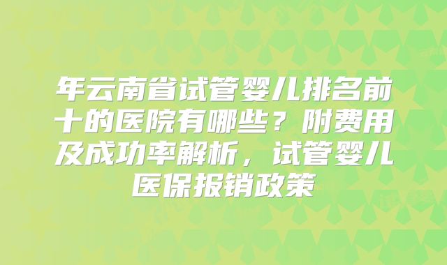 年云南省试管婴儿排名前十的医院有哪些？附费用及成功率解析，试管婴儿医保报销政策