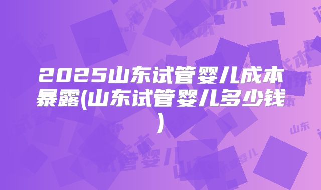 2025山东试管婴儿成本暴露(山东试管婴儿多少钱)