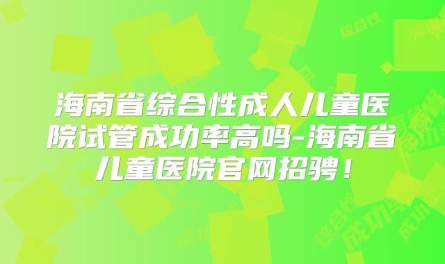 海南省综合性成人儿童医院试管成功率高吗-海南省儿童医院官网招骋!