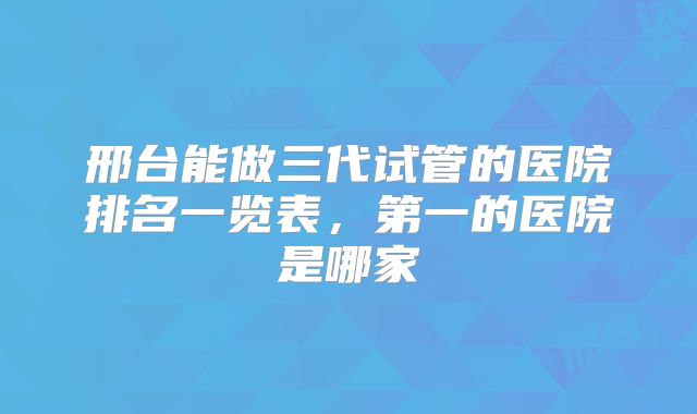 邢台能做三代试管的医院排名一览表,第一的医院是哪家
