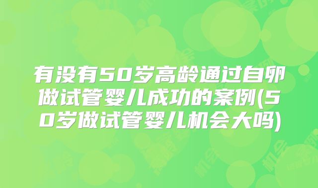 有没有50岁高龄通过自卵做试管婴儿成功的案例(50岁做试管婴儿机会大吗)