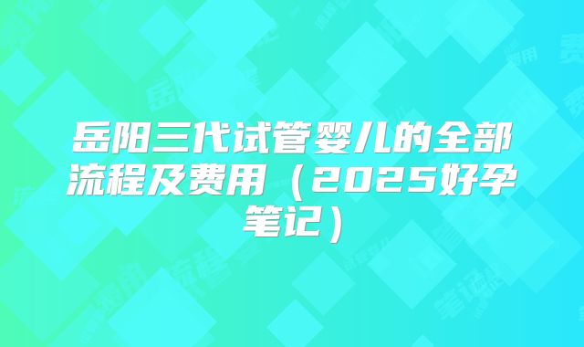 岳阳三代试管婴儿的全部流程及费用（2025好孕笔记）