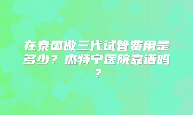 在泰国做三代试管费用是多少？杰特宁医院靠谱吗？