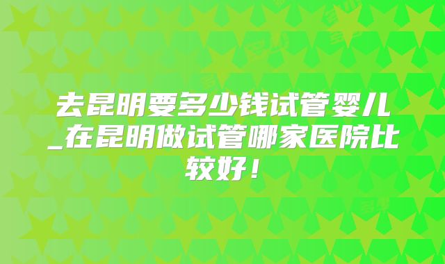 去昆明要多少钱试管婴儿_在昆明做试管哪家医院比较好!