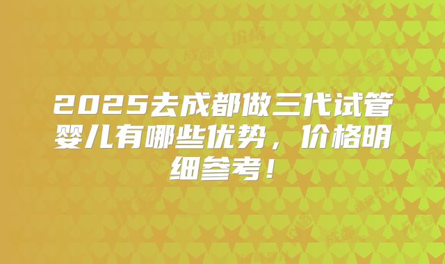 2025去成都做三代试管婴儿有哪些优势，价格明细参考！