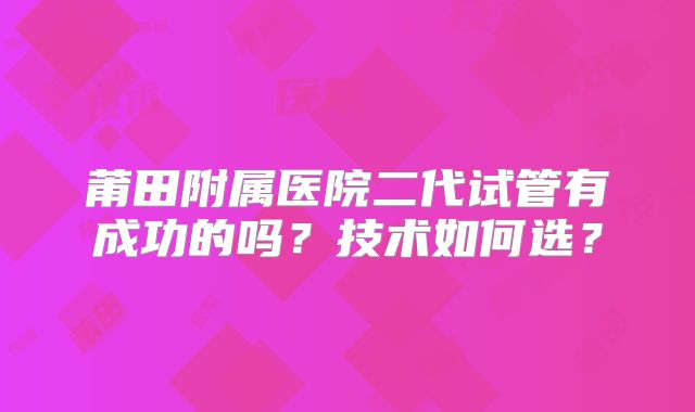 莆田附属医院二代试管有成功的吗?技术如何选?