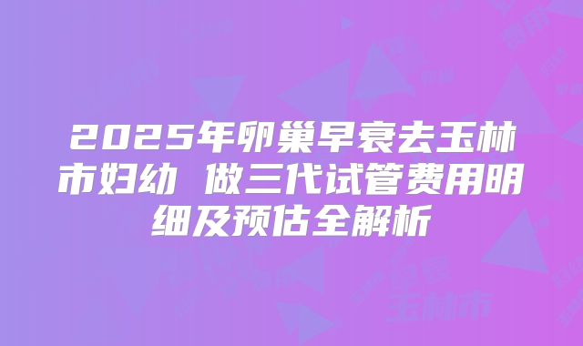 2025年卵巢早衰去玉林市妇幼 做三代试管费用明细及预估全解析