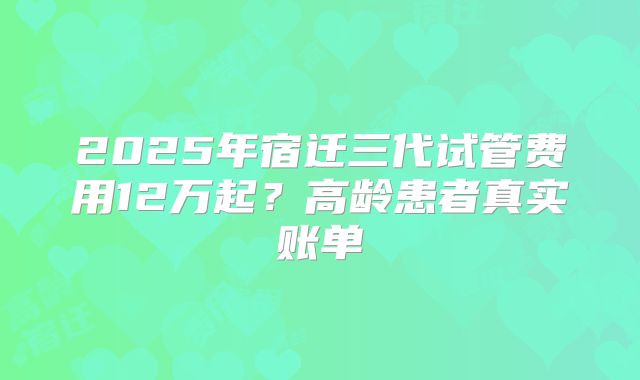 2025年宿迁三代试管费用12万起?高龄患者真实账单