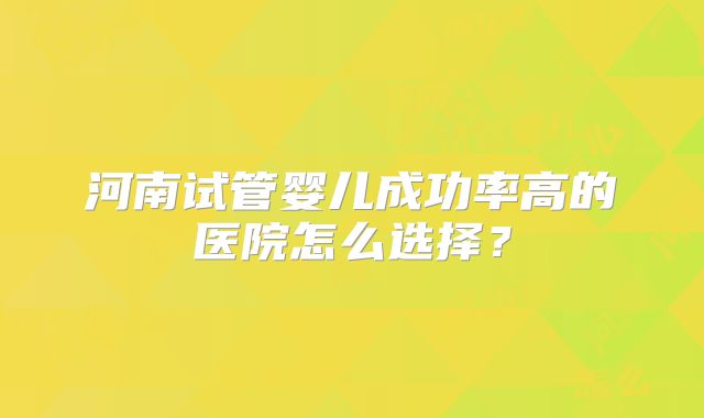 河南试管婴儿成功率高的医院怎么选择？