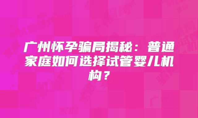 广州怀孕骗局揭秘：普通家庭如何选择试管婴儿机构？