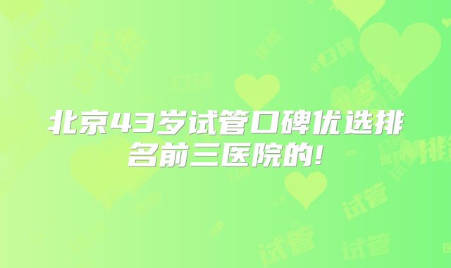 北京43岁试管口碑优选排名前三医院的!