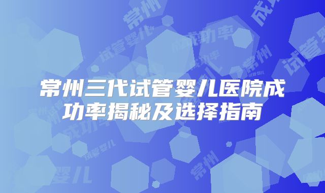 常州三代试管婴儿医院成功率揭秘及选择指南