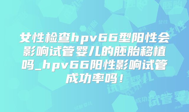 女性检查hpv66型阳性会影响试管婴儿的胚胎移植吗_hpv66阳性影响试管成功率吗！