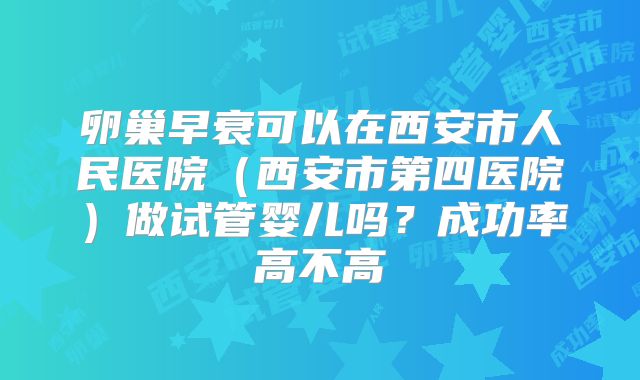 卵巢早衰可以在西安市人民医院(西安市第四医院)做试管婴儿吗?成功率高不高