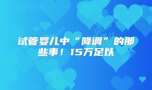 试管婴儿中“降调”的那些事!15万足以