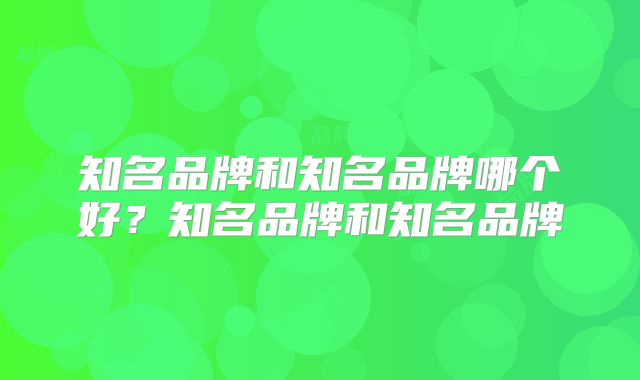知名品牌和知名品牌哪个好？知名品牌和知名品牌
