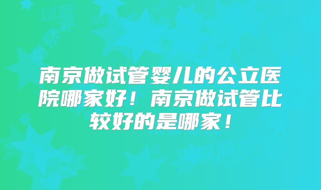 南京做试管婴儿的公立医院哪家好！南京做试管比较好的是哪家！