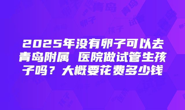 2025年没有卵子可以去青岛附属 医院做试管生孩子吗?大概要花费多少钱