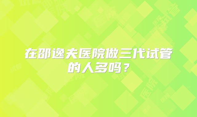 在邵逸夫医院做三代试管的人多吗？