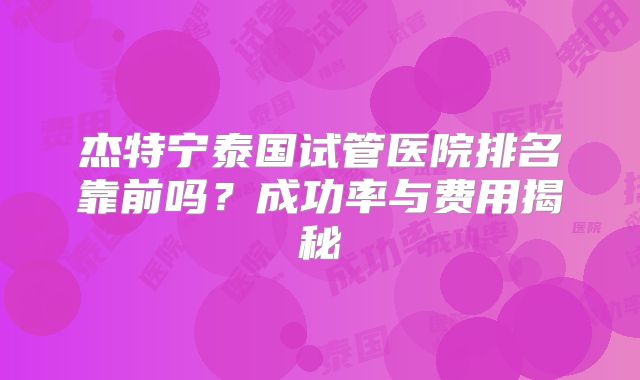 杰特宁泰国试管医院排名靠前吗？成功率与费用揭秘