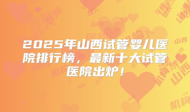 2025年山西试管婴儿医院排行榜,最新十大试管医院出炉!