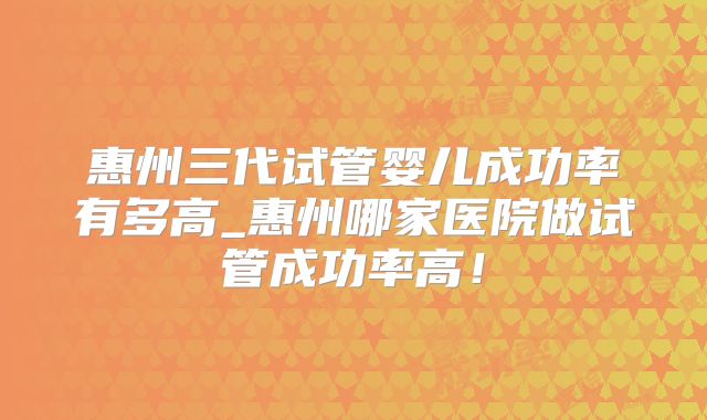 惠州三代试管婴儿成功率有多高_惠州哪家医院做试管成功率高！